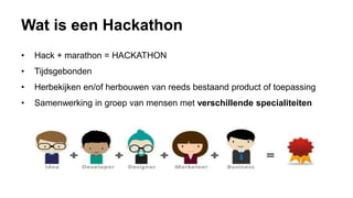 Wat is een Hackathon
• Hack + marathon = HACKATHON
• Tijdsgebonden
• Herbekijken en/of herbouwen van reeds bestaand product of toepassing
• Samenwerking in groep van mensen met verschillende specialiteiten
 