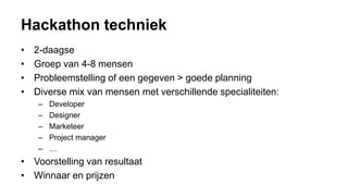 Hackathon techniek
• 2-daagse
• Groep van 4-8 mensen
• Probleemstelling of een gegeven > goede planning
• Diverse mix van mensen met verschillende specialiteiten:
– Developer
– Designer
– Marketeer
– Project manager
– …
• Voorstelling van resultaat
• Winnaar en prijzen
 