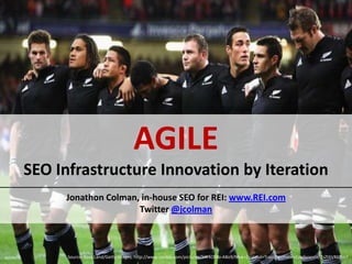 AGILE
SEO Infrastructure Innovation by Iteration
     Jonathon Colman, in-house SEO for REI: www.REI.com
                     Twitter @jcolman



      Source: Ross Land/Getty Images, http://www.zimbio.com/pictures/5W4OMo-A8o9/New+Zealand+Training+Press+Conference/2sZt6VRG3mT
 