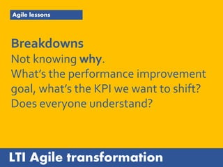 LTI Agile transformation
Agile lessons
Breakdowns
Not knowing why.
What’s the performance improvement
goal, what’s the KPI we want to shift?
Does everyone understand?
 
