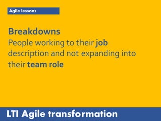 LTI Agile transformation
Agile lessons
Breakdowns
People working to their job
description and not expanding into
their team role
 