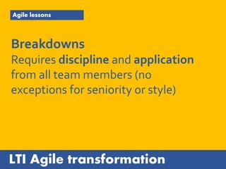 LTI Agile transformation
Agile lessons
Breakdowns
Requires discipline and application
from all team members (no
exceptions for seniority or style)
 
