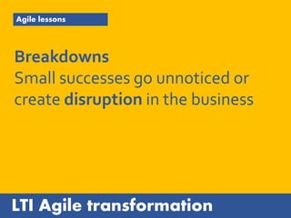 LTI Agile transformation
Agile lessons
Breakdowns
Small successes go unnoticed or
create disruption in the business
 