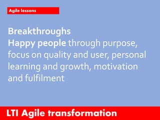 LTI Agile transformation
Agile lessons
Breakthroughs
Happy people through purpose,
focus on quality and user, personal
learning and growth, motivation
and fulfilment
 