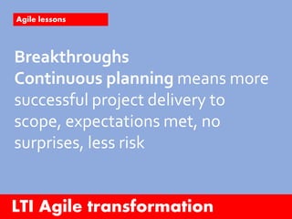 LTI Agile transformation
Agile lessons
Breakthroughs
Continuous planning means more
successful project delivery to
scope, expectations met, no
surprises, less risk
 