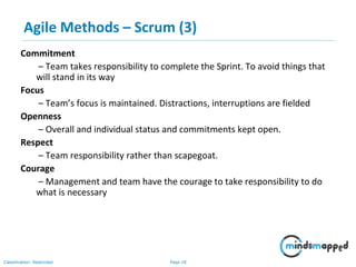 Page 18Classification: Restricted
Agile Methods – Scrum (3)
Commitment
– Team takes responsibility to complete the Sprint. To avoid things that
will stand in its way
Focus
– Team’s focus is maintained. Distractions, interruptions are fielded
Openness
– Overall and individual status and commitments kept open.
Respect
– Team responsibility rather than scapegoat.
Courage
– Management and team have the courage to take responsibility to do
what is necessary
 