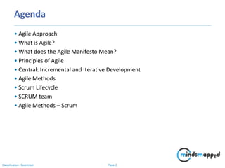 Page 2Classification: Restricted
Agenda
• Agile Approach
• What is Agile?
• What does the Agile Manifesto Mean?
• Principles of Agile
• Central: Incremental and Iterative Development
• Agile Methods
• Scrum Lifecycle
• SCRUM team
• Agile Methods – Scrum
 
