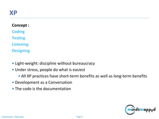 Page 4Classification: Restricted
XP
Concept :
Coding
Testing
Listening
Designing
• Light-weight: discipline without bureaucracy
• Under stress, people do what is easiest
• All XP practices have short-term benefits as well as long-term benefits
• Development as a Conversation
• The code is the documentation
 