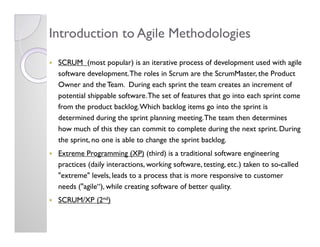 Introduction to Agile Methodologies
 SCRUM (most popular) is an iterative process of development used with agile
 software...