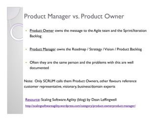 Product Manager vs. Product Owner
   Product Owner owns the message to the Agile team and the Sprint/Iteration
   Backlog
...