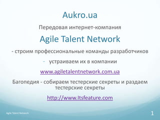 Aukro.ua
                       Передовая интернет-компания

                       Agile Talent Network
    - строим профессиональные команды разработчиков
                        - устраиваем их в компании
                       www.agiletalentnetwork.com.ua
     Багопедия - собираем тестерские секреты и раздаем
                     тестерские секреты
                         http://www.Itsfeature.com

Agile Talent Network                                     1
 