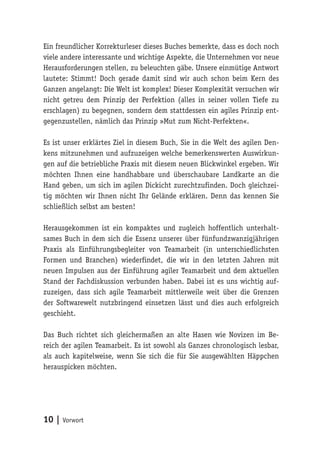 10 | Vorwort
Ein freundlicher Korrekturleser dieses Buches bemerkte, dass es doch noch
viele andere interessante und wichtige Aspekte, die Unternehmen vor neue
Herausforderungen stellen, zu beleuchten gäbe. Unsere einmütige Antwort
lautete: Stimmt! Doch gerade damit sind wir auch schon beim Kern des
Ganzen angelangt: Die Welt ist komplex! Dieser Komplexität versuchen wir
nicht getreu dem Prinzip der Perfektion (alles in seiner vollen Tiefe zu
erschlagen) zu begegnen, sondern dem stattdessen ein agiles Prinzip ent-
gegenzustellen, nämlich das Prinzip »Mut zum Nicht-Perfekten«.
Es ist unser erklärtes Ziel in diesem Buch, Sie in die Welt des agilen Den-
kens mitzunehmen und aufzuzeigen welche bemerkenswerten Auswirkun-
gen auf die betriebliche Praxis mit diesem neuen Blickwinkel ergeben. Wir
möchten Ihnen eine handhabbare und überschaubare Landkarte an die
Hand geben, um sich im agilen Dickicht zurechtzufinden. Doch gleichzei-
tig möchten wir Ihnen nicht Ihr Gelände erklären. Denn das kennen Sie
schließlich selbst am besten!
Herausgekommen ist ein kompaktes und zugleich hoffentlich unterhalt-
sames Buch in dem sich die Essenz unserer über fünfundzwanzigjährigen
Praxis als Einführungsbegleiter von Teamarbeit (in unterschiedlichsten
Formen und Branchen) wiederfindet, die wir in den letzten Jahren mit
neuen Impulsen aus der Einführung agiler Teamarbeit und dem aktuellen
Stand der Fachdiskussion verbunden haben. Dabei ist es uns wichtig auf-
zuzeigen, dass sich agile Teamarbeit mittlerweile weit über die Grenzen
der Softwarewelt nutzbringend einsetzen lässt und dies auch erfolgreich
geschieht.
Das Buch richtet sich gleichermaßen an alte Hasen wie Novizen im Be-
reich der agilen Teamarbeit. Es ist sowohl als Ganzes chronologisch lesbar,
als auch kapitelweise, wenn Sie sich die für Sie ausgewählten Häppchen
herauspicken möchten.
 