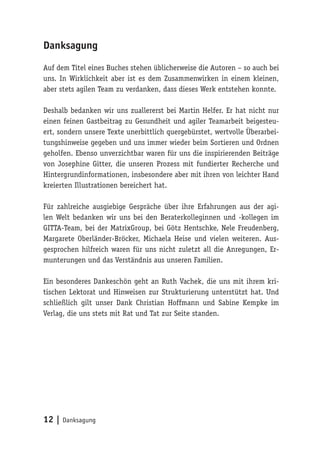 12 | Danksagung
Danksagung
Auf dem Titel eines Buches stehen üblicherweise die Autoren – so auch bei
uns. In Wirklichkeit aber ist es dem Zusammenwirken in einem kleinen,
aber stets agilen Team zu verdanken, dass dieses Werk entstehen konnte.
Deshalb bedanken wir uns zuallererst bei Martin Helfer. Er hat nicht nur
einen feinen Gastbeitrag zu Gesundheit und agiler Teamarbeit beigesteu-
ert, sondern unsere Texte unerbittlich quergebürstet, wertvolle Überarbei-
tungshinweise gegeben und uns immer wieder beim Sortieren und Ordnen
geholfen. Ebenso unverzichtbar waren für uns die inspirierenden Beiträge
von Josephine Gitter, die unseren Prozess mit fundierter Recherche und
Hintergrundinformationen, insbesondere aber mit ihren von leichter Hand
kreierten Illustrationen bereichert hat.
Für zahlreiche ausgiebige Gespräche über ihre Erfahrungen aus der agi-
len Welt bedanken wir uns bei den Beraterkolleginnen und -kollegen im
GITTA-Team, bei der MatrixGroup, bei Götz Hentschke, Nele Freudenberg,
Margarete Oberländer-Bröcker, Michaela Heise und vielen weiteren. Aus-
gesprochen hilfreich waren für uns nicht zuletzt all die Anregungen, Er-
munterungen und das Verständnis aus unseren Familien.
Ein besonderes Dankeschön geht an Ruth Vachek, die uns mit ihrem kri-
tischen Lektorat und Hinweisen zur Strukturierung unterstützt hat. Und
schließlich gilt unser Dank Christian Hoffmann und Sabine Kempke im
Verlag, die uns stets mit Rat und Tat zur Seite standen.
 