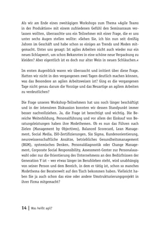 14 | Was heißt agil?
Als wir am Ende eines zweitägigen Workshops zum Thema »Agile Teams
in der Produktion« mit einem zufriedenen Gefühl den Seminarraum ver-
lassen wollten, überraschte uns ein Teilnehmer mit einer Frage, die er uns
unter sechs Augen stellen wollte: »Sehen Sie, ich bin nun seit dreißig
Jahren im Geschäft und habe schon so einiges an Trends und Moden mit-
gemacht. Unter uns gesagt: Ist agiles Arbeiten nicht auch wieder nur ein
neues Schlagwort, um schon Bekanntes in eine schöne neue Verpackung zu
kleiden? Aber eigentlich ist es doch nur alter Wein in neuen Schläuchen.«
Im ersten Augenblick waren wir überrascht und irritiert über diese Frage.
Hatten wir nicht in den vergangenen zwei Tagen deutlich machen können,
was das Besondere an agilen Arbeitsweisen ist? Ging es die vergangenen
Tage nicht genau darum die Vorzüge und das Neuartige an agilem Arbeiten
zu verdeutlichen?
Die Frage unseres Workshop-Teilnehmers hat uns noch länger beschäftigt
und in der intensiven Diskussion konnten wir dessen Standpunkt immer
besser nachvollziehen. Ja, die Frage ist berechtigt und wichtig. Die Be-
reiche Weiterbildung, Personalführung und vor allem der Einkauf von Be-
ratungsleistungen haben ihre Modethemen. Ob es nun das Führen nach
Zielen (Management by Objectives), Balanced Scorecard, Lean Manage-
ment, Social Media, ISO-Zertifizierungen, Six Sigma, Kundenorientierung,
neurowissenschaftliche Ansätze, betriebliches Gesundheitsmanagement
(BGM), systemisches Denken, Personaldiagnostik oder Change Manage-
ment, Corporate Social Responsibility, Assessment-Center zur Personalaus-
wahl oder nur die Orientierung des Unternehmens an den Bedürfnissen der
Generation Y ist – wer etwas länger im Berufsleben steht, wird unabhängig
von seiner Person und dem Bereich, in dem er tätig ist, schon so manches
Modethema der Beraterwelt auf den Tisch bekommen haben. Vielleicht ha-
ben Sie ja auch schon das eine oder andere Umstrukturierungsprojekt in
ihrer Firma mitgemacht?
 