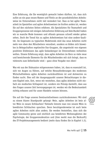 Was heißt agil? | 15
Eine Erfahrung, die Sie womöglich gemacht haben dürften, ist, dass sich
außer an ein paar neuen Namen und Titeln an der grundsätzlichen Arbeits-
weise im Unternehmen nicht viel verändert hat. Dass es bei agiler Team-
arbeit im Speziellen und agilen Arbeitsweisen im Großen anders ist, werden
Sie auf den nächsten Seiten erfahren. Als Spezialisten für Teamarbeit und
Gruppenprozesse mit einigen Jahrzehnten Erfahrung auf dem Buckel haben
wir so manche Mode kommen und oftmals genauso schnell wieder gehen
sehen. Doch der Trend hin zu agilen Arbeitsweisen hat eine andere Quali-
tät. Im Gegensatz zu typischen Modetrends wird das neue Arbeiten nicht
mehr von oben den Mitarbeitern verordnet, sondern es bilden sich biswei-
len in Belegschaften regelrechte Fan-Gruppen, die angesteckt von eigenen
positiven Erlebnissen das agile Gedankengut im Unternehmen verbreiten
wollen. Unsere Erfahrung zeigt, dass agiles Arbeiten im Kern so viele neue
und bereichernde Elemente für die Mitarbeitenden mit sich bringt, dass es
vielerorts zum Selbstläufer wird – ganz ohne Vorgabe von oben!
Was wir aus der Diskussion mitgenommen haben, ist, dass es essenziell ist,
sich vor Augen zu führen, auf welche Herausforderungen des modernen
Wirtschaftslebens agiles Arbeiten zurückzuführen ist und Antworten zu
finden sucht. Dies soll der Ausgangspunkt unserer Betrachtungen in die-
sem Kapitel sein. Erst, wenn wir verstehen, dass agiles Arbeiten nicht ein-
fach ein modisches Schlagwort ist, sondern ein Prinzip darstellt, dass aus
den Fragen unserer Zeit hervorgegangen ist, werden wir die Bedeutsamkeit
richtig erfassen und für unser Handeln nutzen können.
Um auf die Frage unseres Seminarteilnehmers zurückzukommen: Wir sind
zu einem klaren Standpunkt gelangt: Nein, agiles Arbeiten ist kein al-
ter Wein in neuen Schläuchen! Vielmehr könnte man von neuem Wein in
bewährten Schläuchen sprechen. Denn beruhigenderweise ist auch beim
agilen Arbeiten nicht alles anders. Sie werden feststellen, dass sich die
agile Community gerne und reichlich aus bewährten Werkzeugkisten der
Psychologie, der Gruppenmoderation und (hier merkt man die Herkunft)
des IT-Projektmanagements bedient (mehr dazu finden Sie in Kapitel 1.3).
 
