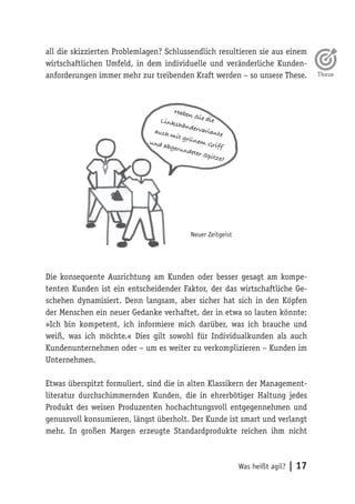 Was heißt agil? | 17
all die skizzierten Problemlagen? Schlussendlich resultieren sie aus einem
wirtschaftlichen Umfeld, in dem individuelle und veränderliche Kunden-
anforderungen immer mehr zur treibenden Kraft werden – so unsere These.
Die konsequente Ausrichtung am Kunden oder besser gesagt am kompe-
tenten Kunden ist ein entscheidender Faktor, der das wirtschaftliche Ge-
schehen dynamisiert. Denn langsam, aber sicher hat sich in den Köpfen
der Menschen ein neuer Gedanke verhaftet, der in etwa so lauten könnte:
»Ich bin kompetent, ich informiere mich darüber, was ich brauche und
weiß, was ich möchte.« Dies gilt sowohl für Individualkunden als auch
Kundenunternehmen oder – um es weiter zu verkomplizieren – Kunden im
Unternehmen.
Etwas überspitzt formuliert, sind die in alten Klassikern der Management-
literatur durchschimmernden Kunden, die in ehrerbötiger Haltung jedes
Produkt des weisen Produzenten hochachtungsvoll entgegennehmen und
genussvoll konsumieren, längst überholt. Der Kunde ist smart und verlangt
mehr. In großen Margen erzeugte Standardprodukte reichen ihm nicht
Haben Sie dieLinkshändervarianteauch mit grünem Griff
und abgerundeter Spitze?
Neuer Zeitgeist
 