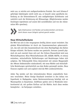 18 | Was heißt agil?
mehr aus, er möchte sein maßgeschneidertes Produkt. Der nach Schema-F
gefertigte Gabelstapler reicht nicht aus, er braucht seine spezifische An-
bindung an die Unternehmens-IT, sein maßgefertigtes Sichtfenster und
natürlich noch die Sitzheizung mit Klimaanlage. (Möglicherweise werden
Soziologen irgendwann auf unsere Zeit zurückblicken und von der »Gene-
ration MY« sprechen).
Agile Arbeitsweisen sind flexibel und kundenorientiert und können
damit diesem neuen Zeitgeist optimal gerecht werden.
Neue Wirtschaftsräume
Die Welt hat sich in den vergangenen dreißig Jahren rasant verändert. Das
globale Wirtschaftsleben ist durch ein Zusammenwachsen gekennzeich-
net, das sich seit dem Zusammenbruch des alten Machtgefüges des Kalten
Krieges vollzieht. Die Karten wurden neu gemischt, Grenzen (sowohl phy-
sisch als auch mental) lösen sich auf. Der frühere Klassenfeind wird zum
Wirtschaftspartner. Neue Wirtschaftsräume (EU, ASEAN, NAFTA, et cetera)
entstehen, wirtschaftliche Verflechtungen und Beziehungen haben sich
aufgetan. Die Volksrepublik China demonstriert mit seinem Megaprojekt
der »Neuen Seidenstraße« eindrucksvoll, wie neue Märkte und wirtschaft-
liche Beziehungen sprichwörtlich aus dem Boden gestampft werden. Neue
Chancen ergeben sich und zugleich wird die Welt unübersichtlicher.
Jeden Tag werden auf den internationalen Börsen unglaubliche Sum-
men verschoben. Meine hiesige Hausbank investiert in den Anbau von
Superfoods in Madagaskar, meine Rentenversicherung beteiligt sich an
Wasserquellen in Kasachstan. Geldflüsse spielen sich in Windeseile inter-
kontinental ab, mit großem Einfluss auf die Märkte. Auch diese werden
beweglicher – im Fachjargon »volatiler«.
 