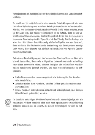 20 | Was heißt agil?
rungsprozesse im Bürobereich oder neue Möglichkeiten der Logistikdienst-
leistung.
Zu erwähnen ist natürlich auch, dass rasante Entwicklungen mit der rea-
listischen Bedrohung von massiven Arbeitsplatzverlusten verbunden sind.
Klar ist, wer in diesem wirtschaftlichen Umfeld Erfolg haben möchte, muss
in der Lage sein, die neuen Technologien so zu nutzen, dass sie als Ge-
schäftsmodell funktionieren. Bestes Beispiel ist der in den letzten Jahren
boomende Carsharing-Markt. Eigentlich ist das Prinzip des Carsharings ein
alter Hut. Was diesen Geschäftszweig wieder beflügelte, war der Umstand,
dass es durch die flächendeckende Verbreitung von Smartphones ermög-
licht wurde, diese Dienste nun einfach zu handhaben (via App des Carsha-
ring-Dienstleisters).
Bei näherer Beschäftigung mit der boomenden Start-up Branche, lässt sich
schnell feststellen, dass viele erfolgreiche Unternehmen nicht unbedingt
neue Ideen entwickelt haben, sondern lediglich die technischen Möglich-
keiten konsequent genutzt wurden, um neue Geschäftsmodelle zu ent-
wickeln:
•	 Lieferdienste werden zusammengefasst, die Nutzung für den Kunden
wird vereinfacht;
•	 Anbieter finden eine Plattform, um ihre (selbst gemachten) Produkte
zu vertreiben;
•	 Fotos, Musik, et cetera können schnell und unkompliziert einer breiten
Öffentlichkeit präsentiert werden.
Im durchaus neuartigen Wettbewerb gewinnt nicht mehr derjenige, der ein
neuartiges Produkt herstellt oder eine hoch spezialisierte Dienstleistung
anbietet, sondern der es schafft, die neuen Technologien für sich zu nut-
zen.
 