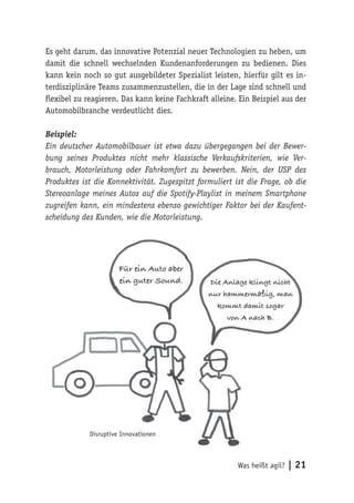 Was heißt agil? | 21
Es geht darum, das innovative Potenzial neuer Technologien zu heben, um
damit die schnell wechselnden Kundenanforderungen zu bedienen. Dies
kann kein noch so gut ausgebildeter Spezialist leisten, hierfür gilt es in-
terdisziplinäre Teams zusammenzustellen, die in der Lage sind schnell und
flexibel zu reagieren. Das kann keine Fachkraft alleine. Ein Beispiel aus der
Automobilbranche verdeutlicht dies.
Beispiel:
Ein deutscher Automobilbauer ist etwa dazu übergegangen bei der Bewer-
bung seines Produktes nicht mehr klassische Verkaufskriterien, wie Ver-
brauch, Motorleistung oder Fahrkomfort zu bewerben. Nein, der USP des
Produktes ist die Konnektivität. Zugespitzt formuliert ist die Frage, ob die
Stereoanlage meines Autos auf die Spotify-Playlist in meinem Smartphone
zugreifen kann, ein mindestens ebenso gewichtiger Faktor bei der Kaufent-
scheidung des Kunden, wie die Motorleistung.
Für ein Auto aber
ein guter Sound. Die Anlage klingt nicht
nur hammermäßig, man
kommt damit sogar
von A nach B.
Disruptive Innovationen
 