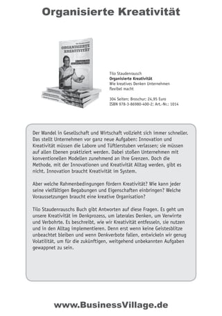 Organisierte Kreativität
Der Wandel in Gesellschaft und Wirtschaft vollzieht sich immer schneller.
Das stellt Unternehmen vor ganz neue Aufgaben: Innovation und
Kreativität müssen die Labore und Tüftlerstuben verlassen; sie müssen
auf allen Ebenen praktiziert werden. Dabei stoßen Unternehmen mit
konventionellen Modellen zunehmend an ihre Grenzen. Doch die
Methode, mit der Innovationen und Kreativität Alltag werden, gibt es
nicht. Innovation braucht Kreativität im System.
Aber welche Rahmenbedingungen fördern Kreativität? Wie kann jeder
seine vielfältigen Begabungen und Eigenschaften einbringen? Welche
Voraussetzungen braucht eine kreative Organisation?
Tilo Staudenrauschs Buch gibt Antworten auf diese Fragen. Es geht um
unsere Kreativität im Denkprozess, um laterales Denken, um Verwirrte
und Verbohrte. Es beschreibt, wie wir Kreativität entfesseln, sie nutzen
und in den Alltag implementieren. Denn erst wenn keine Geistesblitze
unbeachtet bleiben und wenn Denkverbote fallen, entwickeln wir genug
Volatilität, um für die zukünftigen, weitgehend unbekannten Aufgaben
gewappnet zu sein.
Tilo Staudenrausch
Organisierte Kreativität
Wie kreatives Denken Unternehmen
flexibel macht
304 Seiten; Broschur; 24,95 Euro
ISBN 978-3-86980-400-2; Art.-Nr.: 1014
www.BusinessVillage.de
 