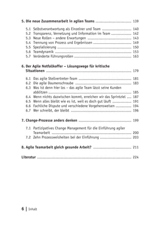6 | Inhalt
5. Die neue Zusammenarbeit in agilen Teams ................................. 139
5.1	 Selbstverantwortung als Einzelner und Team ........................... 140
5.2	 Transparenz, Vernetzung und Information im Team................... 142
5.3	 Neue Rollen – andere Erwartungen ........................................ 143
5.4	 Trennung von Prozess und Ergebnissen................................... 149
5.5	Spezialisierung ................................................................... 150
5.6	Teamdynamik ..................................................................... 153
5.7	 Veränderte Führungsrollen.................................................... 163
6.	Der Agile Notfallkoffer – Lösungswege für kritische
Situationen ............................................................................. 179
6.1	 Das agile Stellvertreter-Team ................................................ 181
6.2	 Die agile Daumenschraube ................................................... 183
6.3	 Was ist denn hier los – das agile Team lässt seine Kunden
abblitzen........................................................................... 185
6.4	 Wenn nichts dazwischen kommt, erreichen wir das Sprintziel ..... 187
6.5	 Wenn alles bleibt wie es ist, weil es doch gut läuft .................. 191
6.6	 Fachliche Dispute und verschiedene Vorgehensweisen .............. 194
6.7	 Wer schreibt, der bleibt ....................................................... 196
7.	Change-Prozesse anders denken ................................................ 199
7.1	 Partizipatives Change Management für die Einführung agiler
Teamarbeit ........................................................................ 200
7.2	 Zehn Prozessweisheiten bei der Einführung ............................. 203
8.	Agile Teamarbeit gleich gesunde Arbeit? ................................... 211
Literatur ..................................................................................... 224
 