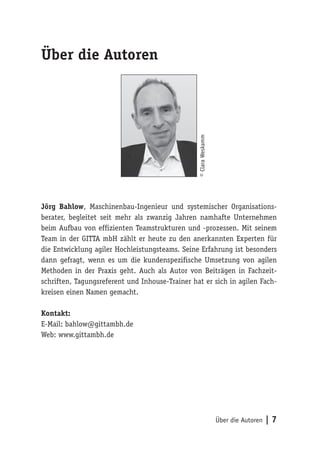 Über die Autoren | 7
Über die Autoren
Jörg Bahlow, Maschinenbau-Ingenieur und systemischer Organisations-
berater, begleitet seit mehr als zwanzig Jahren namhafte Unternehmen
beim Aufbau von effizienten Teamstrukturen und -prozessen. Mit seinem
Team in der GITTA mbH zählt er heute zu den anerkannten Experten für
die Entwicklung agiler Hochleistungsteams. Seine Erfahrung ist besonders
dann gefragt, wenn es um die kundenspezifische Umsetzung von agilen
Methoden in der Praxis geht. Auch als Autor von Beiträgen in Fachzeit-
schriften, Tagungsreferent und Inhouse-Trainer hat er sich in agilen Fach-
kreisen einen Namen gemacht.
Kontakt:
E-Mail: bahlow@gittambh.de
Web: www.gittambh.de
©ClaraWeskamm
 
