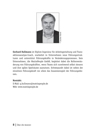 8 | Über die Autoren
Gerhard Kullmann ist Diplom-Ingenieur für Arbeitsgestaltung und Trans-
aktionsanalyse-Coach, erarbeitet in Unternehmen neue Führungsstruk-
turen und unterstützt Führungskräfte in Veränderungsprozessen. Sein
Unternehmen, die MatrixPeople GmbH, begleitet dabei die Rollenverän-
derung von Führungskräften, wenn Teams sich zunehmend selbst steuern
und ihre agilen Spielräume ausnutzen. Schwerpunkt dabei ist neben der
einzelnen Führungskraft vor allem das Zusammenspiel der Führungsebe-
nen.
Kontakt:
E-Mail: g.kullmann@matrixpeople.de
Web: www.matrixpeople.de
©JochenKlenk
 