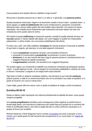 Cosa possiamo dire rispetto alla loro stabilità e lunga durata?
Rimuovere o spostare persone da un team in un altro è, in generale, una pessima pratica.
Questa situazione interrompe i legami e le dinamiche creatisi e forza il team - qualsiasi team - a
dover pagare un costo di adattamento alla nuova configurazione, passando nuovamente
attraverso tutte o alcune delle quattro fasi del modello sopra descritto. Uno spreco di risorse
importante, che impatta anche fortemente sulla motivazione del team stesso nel caso che
circostanze come questa siano la norma.
Gli impatti di queste inefficienze si osservano quando i prodotti di quelle aziende arrivano sul
mercato spesso in ritardo rispetto alle attese, con costi maggiori e qualità non impeccabile,
palesandosi, in ultima analisi, con una scarsa soddisfazione del cliente.
È anche vero, però, che l’alta volatilità e incertezza dei mercati possono minacciare la stabilità
di quei team a seguito, per esempio, di una delle seguenti motivazioni:
nuove competenze necessarie nel team, per procedere nel lavoro;
necessità di incrementare la produttività, aumentando il numero di persone;
dimissioni di uno dei membri del team (oggi le persone tendono a cambiare lavoro con
maggiore frequenza rispetto al passato);
ri-organizzazioni aziendali, che accadono con maggiore frequenza.
Per queste ragioni, pur rimanendo la stabilità una condizione necessaria da perseguire sempre,
i team - e quelli Agile più di tutti - hanno bisogno di incrementare adattabilità e velocità nel modo
in devono “ricomporsi” a seguito di uno degli eventi sopra descritti.
Ogni team è infatti un sistema complesso adattivo, che dimostra la sua maturità resilienza
proprio quando, a valle di un evento traumatico che ne ha cambiato il suo stato di equilibrio, è in
grado di trovarne uno nuovo in tempi brevi.
I team Agile, grazie alla loro natura, sono in grado di adattarsi al meglio a simili circostanze.
Euristica 60-30-10
Esiste un fattore molto importante che influenza direttamente la stabilità dei team: come questi
vengono progettati.
Una scarsa progettazione potrebbe avere conseguenze molto negative su performance e
durata degli stessi; una mancanza di attenzione per quella fase può portare ad un aumento del
livello di conflittualità interno, ben oltre la soglia del sano e critico confronto necessario a un
gruppo di lavoro per eccellere.
Richard Hackman e Ruth Wageman hanno coniato un’euristica che aiuta a pensare a come
iniziare con il piede giusto fin dal momento del concepimento di un nuovo team: la "regola del
60-30-10”.
4 / 6
 