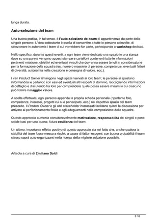 lunga durata.
Auto-selezione del team
Una buona pratica, in tal senso, è l’auto-selezione del team di appartenenza da parte delle
singole persone. L'idea sottostante è quella di consentire a tutte le persone coinvolte, di
selezionare in autonomia i team di cui vorrebbero far parte, partecipando a workshop dedicati.
Nello specifico, durante questi eventi, a ogni team viene dedicato una spazio in una stanza
dove su una parete vengono appesi stampe e cartelloni contenenti tutte le informazioni
pertinenti missione, obiettivi ed eventuali vincoli che dovranno essere tenuti in considerazione
per la formazione della squadra (es. numero massimo di persone, competenze, eventuali fattori
di diversità, autonomia nella creazione e consegna di valore, ecc.).
I vari Product Owner rimangono negli spazi riservati ai loro team; le persone si spostano
informandosi e parlando con essi ed eventuali altri esperti di dominio, raccogliendo informazioni
di dettaglio e discutendo tra loro per comprendere quale possa essere il team in cui ciascuno
può fornire il maggior valore.
A scelta effettuata, ogni persona appende la propria scheda personale (riportante foto,
competenze, interessi, progetti cui si è partecipato, ecc.) nel rispettivo spazio del team
prescelto. Il Product Owner e gli altri stakeholder interessati facilitano quindi la discussione per
arrivare al perfezionamento finale e agli adeguamenti nella composizione delle squadre.
Questo approccio aumenta considerevolmente motivazione, responsabilità dei singoli e pone
solide basi per una buona, futura resilienza del team.
Un ultimo, importante effetto positivo di questo approccio sta nel fatto che, anche qualora la
stabilità del team fosse messa a rischio a cause di fattori esogeni, con buona probabilità il team
stesso saprà auto-organizzarsi nella ricerca della migliore soluzione possibile.
Articolo a cura di Emiliano Soldi
Powered by TCPDF (www.tcpdf.org)
6 / 6
 