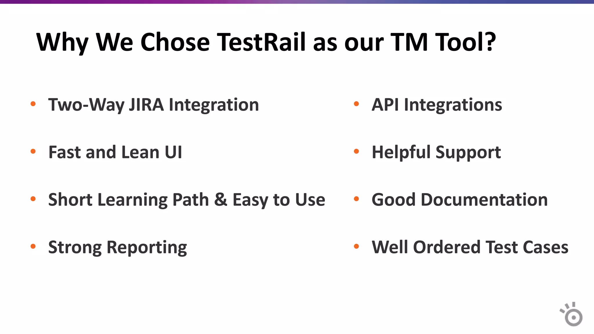 Why We Chose TestRail as our TM Tool?
• Two-Way JIRA Integration
• Fast and Lean UI
• Short Learning Path & Easy to Use
• Strong Reporting
• API Integrations
• Helpful Support
• Good Documentation
• Well Ordered Test Cases
 