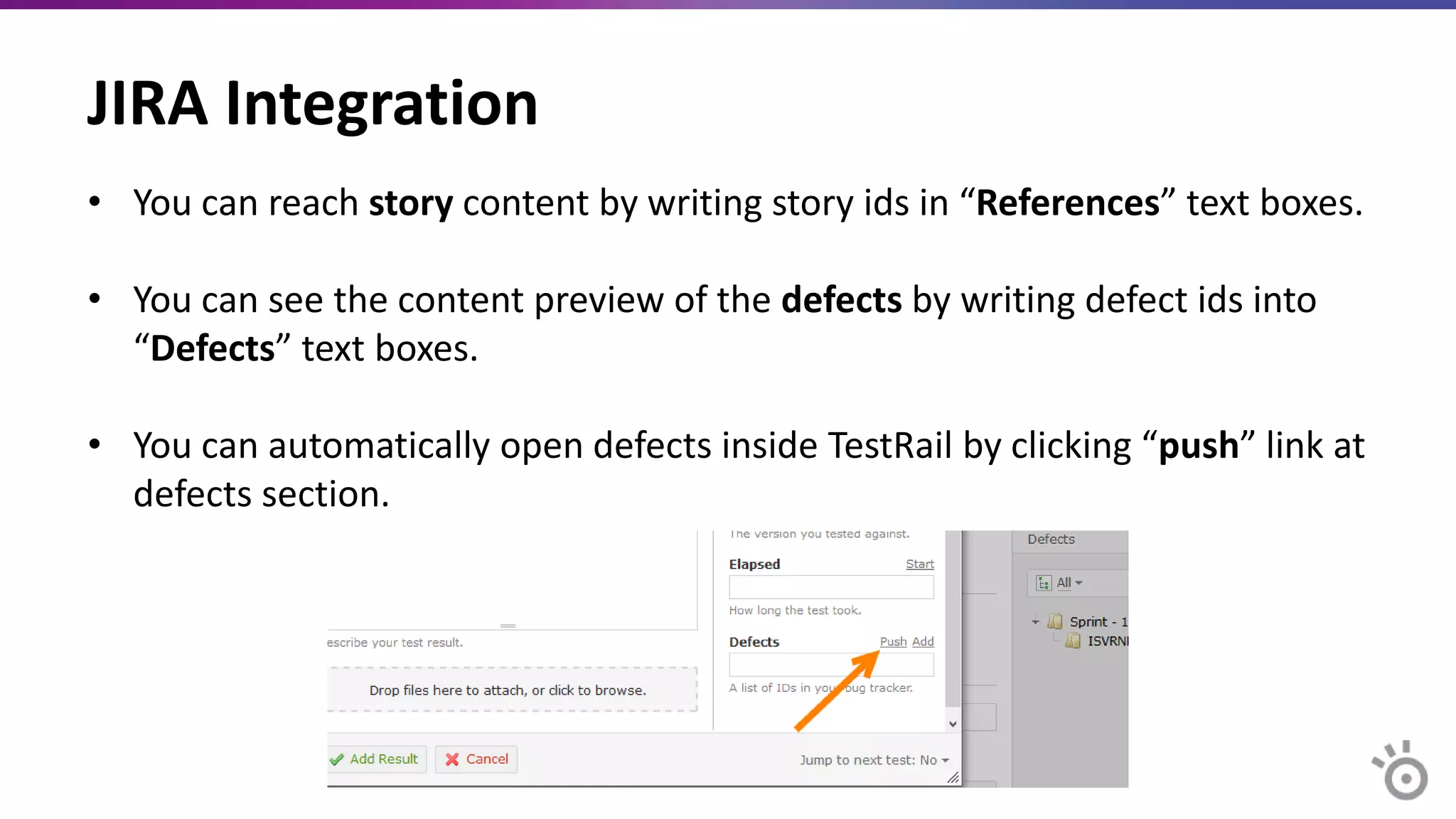 JIRA Integration
• You can reach story content by writing story ids in “References” text boxes.
• You can see the content preview of the defects by writing defect ids into
“Defects” text boxes.
• You can automatically open defects inside TestRail by clicking “push” link at
defects section.
 