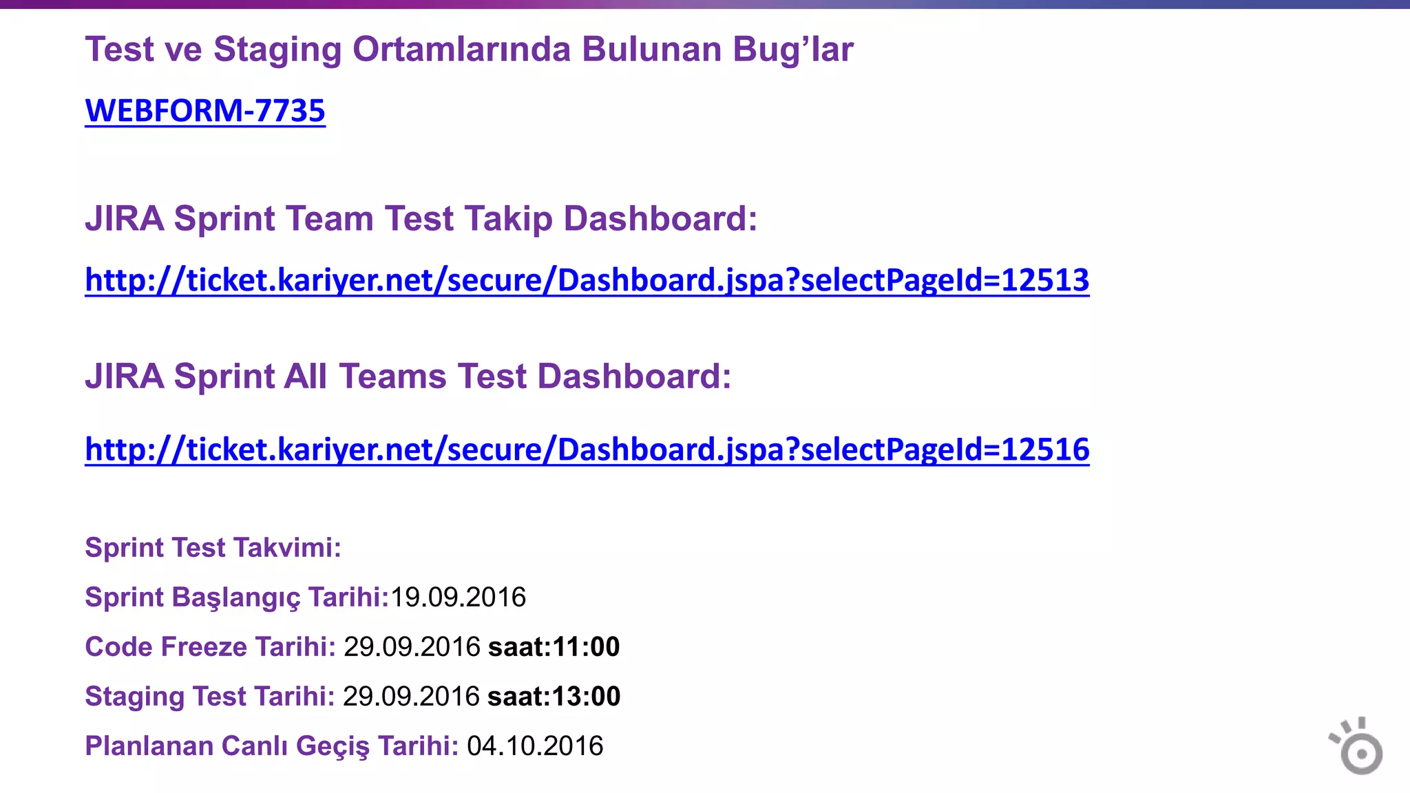 Test ve Staging Ortamlarında Bulunan Bug’lar
WEBFORM-7735
JIRA Sprint Team Test Takip Dashboard:
http://ticket.kariyer.net/secure/Dashboard.jspa?selectPageId=12513
JIRA Sprint All Teams Test Dashboard:
http://ticket.kariyer.net/secure/Dashboard.jspa?selectPageId=12516
Sprint Test Takvimi:
Sprint Başlangıç Tarihi:19.09.2016
Code Freeze Tarihi: 29.09.2016 saat:11:00
Staging Test Tarihi: 29.09.2016 saat:13:00
Planlanan Canlı Geçiş Tarihi: 04.10.2016
 