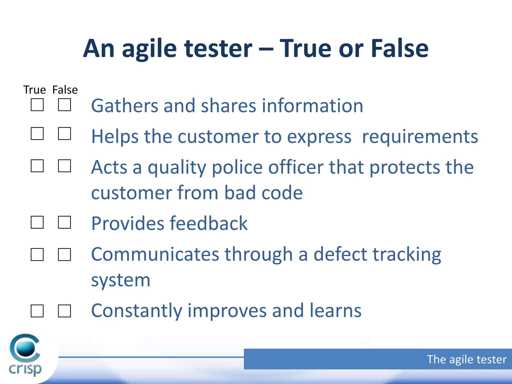 An agile tester – True or False
True False

Gathers and shares information
Helps the customer to express requirements
Acts a quality police officer that protects the
customer from bad code
Provides feedback
Communicates through a defect tracking
system
Constantly improves and learns
The agile tester

 
