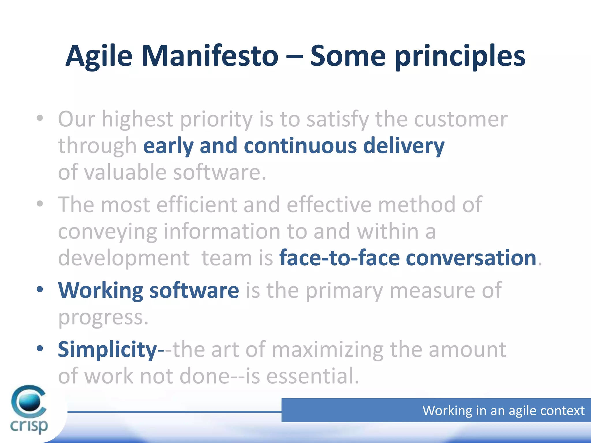 Agile Manifesto – Some principles
• Our highest priority is to satisfy the customer
through early and continuous delivery
of valuable software.
• The most efficient and effective method of
conveying information to and within a
development team is face-to-face conversation.
• Working software is the primary measure of
progress.
• Simplicity--the art of maximizing the amount
of work not done--is essential.
Working in an agile context

 