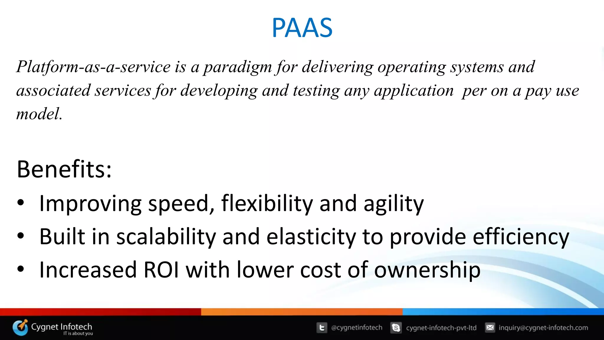PAAS
Platform-as-a-service is a paradigm for delivering operating systems and
associated services for developing and testing any application per on a pay use
model.
Benefits:
• Improving speed, flexibility and agility
• Built in scalability and elasticity to provide efficiency
• Increased ROI with lower cost of ownership
 