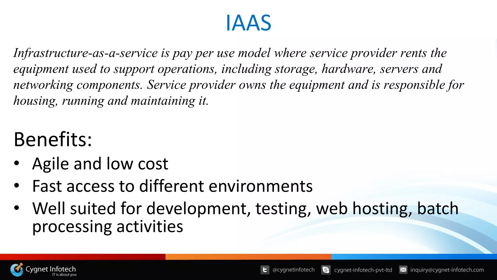 IAAS
Infrastructure-as-a-service is pay per use model where service provider rents the
equipment used to support operations, including storage, hardware, servers and
networking components. Service provider owns the equipment and is responsible for
housing, running and maintaining it.
Benefits:
• Agile and low cost
• Fast access to different environments
• Well suited for development, testing, web hosting, batch
processing activities
 