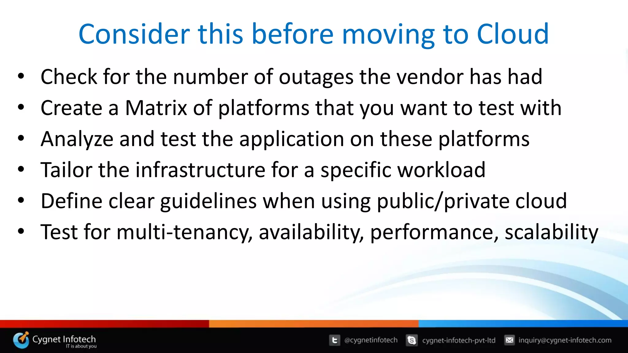 Consider this before moving to Cloud
• Check for the number of outages the vendor has had
• Create a Matrix of platforms that you want to test with
• Analyze and test the application on these platforms
• Tailor the infrastructure for a specific workload
• Define clear guidelines when using public/private cloud
• Test for multi-tenancy, availability, performance, scalability
 