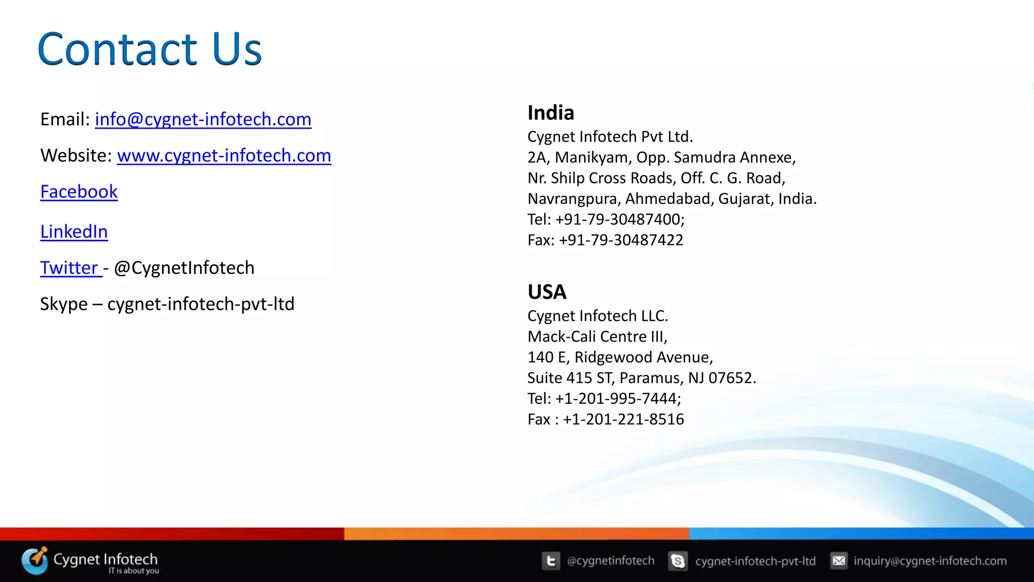 Contact Us
Email: info@cygnet-infotech.com
Website: www.cygnet-infotech.com
Facebook
LinkedIn
Twitter - @CygnetInfotech
Skype – cygnet-infotech-pvt-ltd
India
Cygnet Infotech Pvt Ltd.
2A, Manikyam, Opp. Samudra Annexe,
Nr. Shilp Cross Roads, Off. C. G. Road,
Navrangpura, Ahmedabad, Gujarat, India.
Tel: +91-79-30487400;
Fax: +91-79-30487422
USA
Cygnet Infotech LLC.
Mack-Cali Centre III,
140 E, Ridgewood Avenue,
Suite 415 ST, Paramus, NJ 07652.
Tel: +1-201-995-7444;
Fax : +1-201-221-8516
 