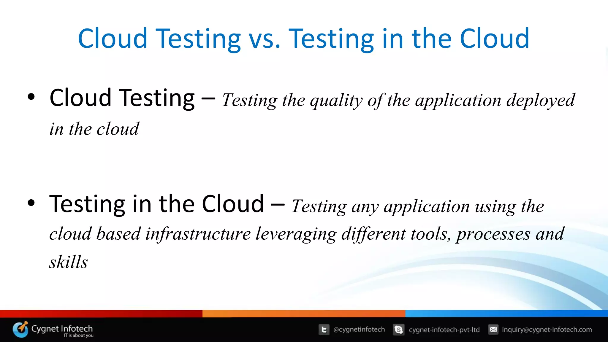 Cloud Testing vs. Testing in the Cloud
• Cloud Testing – Testing the quality of the application deployed
in the cloud
• Testing in the Cloud – Testing any application using the
cloud based infrastructure leveraging different tools, processes and
skills
 