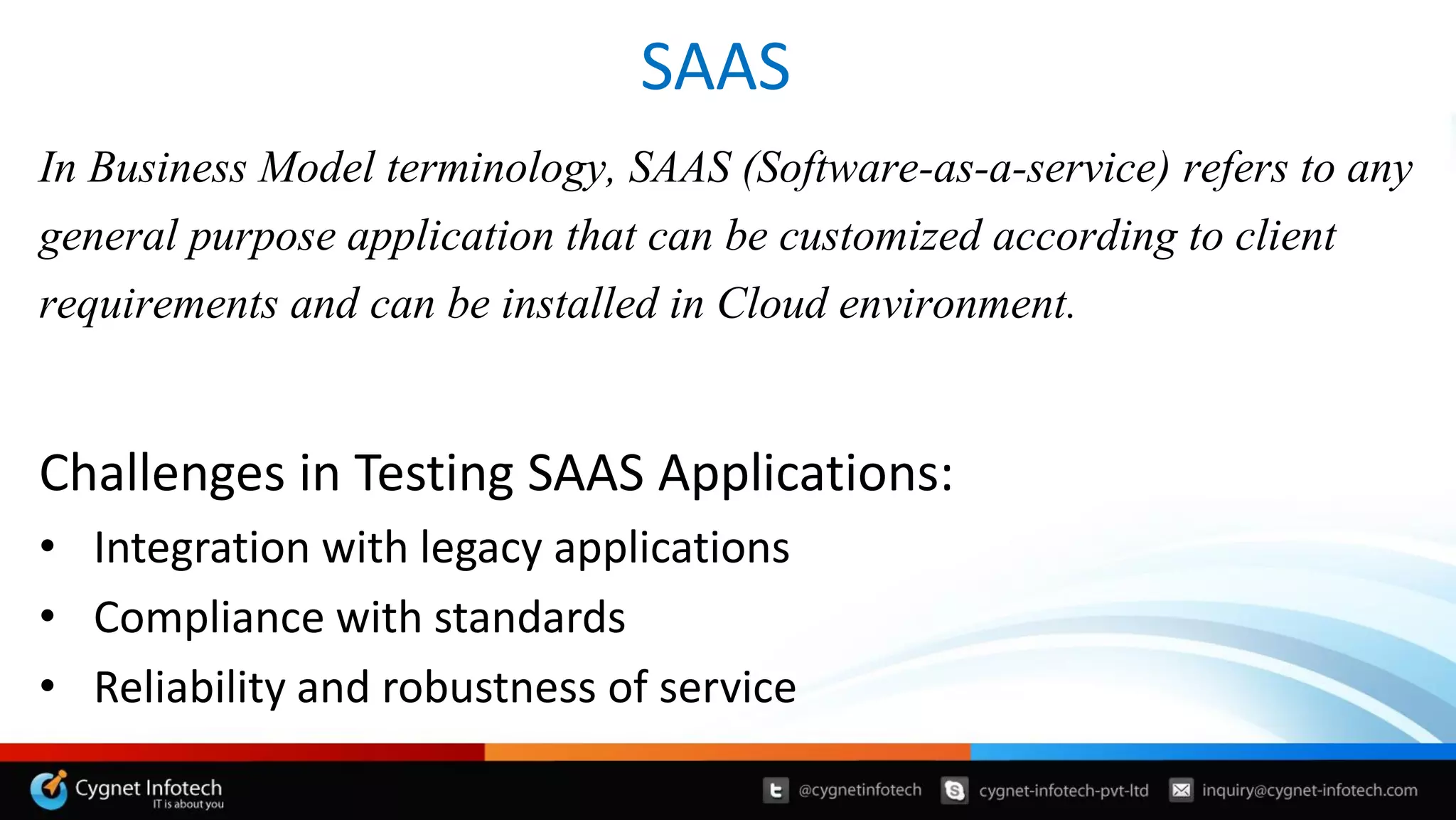 SAAS
In Business Model terminology, SAAS (Software-as-a-service) refers to any
general purpose application that can be customized according to client
requirements and can be installed in Cloud environment.
Challenges in Testing SAAS Applications:
• Integration with legacy applications
• Compliance with standards
• Reliability and robustness of service
 