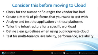 Consider this before moving to Cloud
• Check for the number of outages the vendor has had
• Create a Matrix of platforms that you want to test with
• Analyze and test the application on these platforms
• Tailor the infrastructure for a specific workload
• Define clear guidelines when using public/private cloud
• Test for multi-tenancy, availability, performance, scalability
 