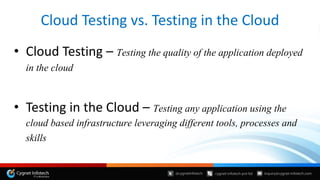 Cloud Testing vs. Testing in the Cloud
• Cloud Testing – Testing the quality of the application deployed
in the cloud
• Testing in the Cloud – Testing any application using the
cloud based infrastructure leveraging different tools, processes and
skills
 