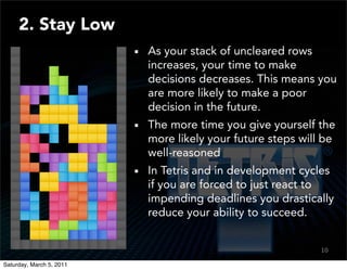 2. Stay Low
                          As your stack of uncleared rows
                          increases, your time to make
                          decisions decreases. This means you
                          are more likely to make a poor
                          decision in the future.
                          The more time you give yourself the
                          more likely your future steps will be
                          well-reasoned
                          In Tetris and in development cycles
                          if you are forced to just react to
                          impending deadlines you drastically
                          reduce your ability to succeed.


                                                            10

Saturday, March 5, 2011
 