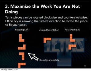 3. Maximize the Work You Are Not
     Doing
      Tetris pieces can be rotated clockwise and counterclockwise.
      Efﬁciency is knowing the fastest direction to rotate the piece
      to ﬁt your stack.
                   Rotating Left   Desired Orientation    Rotating Right




                                   3x as long to rotate

                                                                           13
                                                                           11

Saturday, March 5, 2011
 