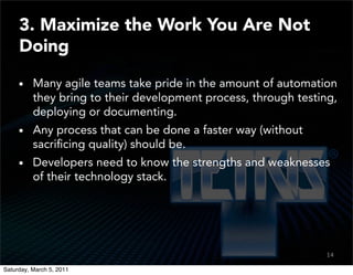 3. Maximize the Work You Are Not
     Doing

          Many agile teams take pride in the amount of automation
          they bring to their development process, through testing,
          deploying or documenting.
          Any process that can be done a faster way (without
          sacriﬁcing quality) should be.
          Developers need to know the strengths and weaknesses
          of their technology stack.




                                                                14
                                                                12

Saturday, March 5, 2011
 