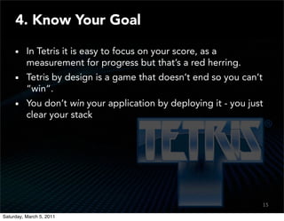4. Know Your Goal

          In Tetris it is easy to focus on your score, as a
          measurement for progress but that’s a red herring.
          Tetris by design is a game that doesn’t end so you can’t
          “win”.
          You don’t win your application by deploying it - you just
          clear your stack




                                                                     15
                                                                     13

Saturday, March 5, 2011
 