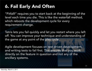 6. Fail Early And Often
     “Pitfall!” requires you to start back at the beginning of the
     level each time you die. This is like the waterfall method,
     which reboots the development cycle for every
     requirement change.

     Tetris lets you fail quickly and let you restart where you left
     off. You can improve your technique and understanding of
     the game at any point of the play cycle.

     Agile development focuses on test driven development,
     and writing tests to fail ﬁrst. This ensures that you work
     directly on the feature in question and not any of the
     ancillary systems.

                                                                   19
                                                                   17

Saturday, March 5, 2011
 