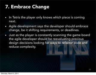 7. Embrace Change

          In Tetris the player only knows which piece is coming
          next.
          Agile development says the developer should embrace
          change, be it shifting requirements, or deadlines.
          Just as the player is constantly scanning the game board
          the agile developer should be reevaluating previous
          design decisions looking for ways to refactor code and
          reduce complexity.




                                                                  20
                                                                  18

Saturday, March 5, 2011
 