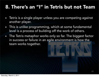 8. There’s an “I” in Tetris but not Team

          Tetris is a single player unless you are competing against
          another player.
          This is unlike programming, which at some fundamental
          level is a process of building off the work of others.
          The Tetris metaphor works only so far. The biggest factor
          in success or failure in an agile environment is how the
          team works together.




                                                                   21
                                                                   19

Saturday, March 5, 2011
 