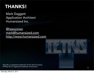 THANKS!
      Mark Daggett
      Application Architect
      Humansized Inc.

      @heavysixer
      mark@humansized.com
      http://www.humansized.com




  Tetris ® is a registered trademark of The Tetris Company
  PITFALL! ® is a registered trademark of Activision
                                                             22
                                                             20

Saturday, March 5, 2011
 